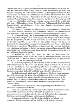 Jahrhundert warf die Frage nach einer besseren Wasserversorgung in den Städten auf.
Der Bau von Wassertürmen, anfangs vereinzelt, später weit verbreitet, gestattete eine
bessere Versorgung mit vielen neuen Brunnen. Die Leitungen bestanden aus Blei
oder Kupfer, sie dienten der Verteilung in die einzelnen Stadtbrunnen. Das letzte
Drittel des 18. (achtzehnten) Jahrhunderts brachte den Aufschwung zu unserem
modernen Wasserleitungssystem. Neue technische Verfahren zur Wasserhebung und
- über weite Flächen hin - zur Wasserverteilung wurden entwickelt. Es besteht jetzt
eine innere Abhängigkeit zwischen Wasserführung, Flußbautechnik, Kraftwirtschaft,
Landwirtschaft, Verkehrsbauten, Trink- und Brauchwasserverbrauch durch
Siedlungen und Industrien.
Ein System der unterirdischen Rohrleitungen, die das geförderte Wasser dem
Verbraucher zuführen, bezeichnet man als Rohrnetz. Es besitzt vor allem in Städten
eine bedeutende Länge, wenn man siсh alle Rohre hintereinander gereiht vorstellt.
3. Die Rohrverteilung kann im Rohrnetz nach der Verästelungs- oder Umlauf-
oder Ringsystem erfolgen. Beim Verästelungssystem zweigen alle Nebenleitungen
von der Hauptleitung ab. Das Wasser wird somit nur von einem Punkt aus dem
Verbraucher zugeführt. Dieses System hat den großen Nachteil, daß bei einem
Rohrbruch das ganze dahinter liegende Versorgungsgebiet ohne Wasser bleibt. Beim
Umlaufsystem kann dieser Mangel nicht auftreten, denn die einzelnen Endstränge
sind miteinander verbunden, so daß die Versorgung von zwei Seiten aus erfolgt. Bei
einem Rohrbruch muß höchstens eine Straße, nämlich die Strecke zwischen den bei-
den Schiebern, abgeschaltet werden.
In Großstädten kennt man heute nur noch ein Ringsystem. Die
Hauptspeiseleitungen haben je nach der Größe des Versorgungsgebietes eine lichte
Weite von 3001
… 1000 mm. Für die Versorgungsleitungen sind die Durchmesser
80,100,125,.150,200 und 250 mm gebräuchlich.
4. Die Versorgungsleitungen für die Häuser werden meistens unter der Straße
in frostfreier Tiefe von 1,50 m und auch darüber verlegt. In breiten Straßen befindet
sich auf jeder Seite eine Versorgungsleitung. Die Hauptspeiseleitungen liegen unter
der Fahrbahn. Jede· hat dort ihren bestimmten Platz, weil auch noch die Gas- und
Fernheizungsanlagen, die Kanäle und Kabel untergebracht werden müssen.
Der Rohrgraben muß mindestens 70 cm breit sein. Die Breite richtet sich nach
dem Rohrdurchmesser. Die Rohre sollen auf steinfreiem Boden liegen. Nach der
Verlegung werden die Rohrstrecken einer Dichtigkeitsprobe unterzogen. Ist die
Leitung dicht, so wird zuerst weicher Boden eingefüllt und angestampft. Dann
kommt der härtere Boden. Zuletzt wird die Straßendecke wieder in ihren alten
Zustand versetzt.
Der Hausanschluß verbindet die Versorgungsleitung in der Straße mit der
Installation im Inneren des Gebäudes.
Unter der Anschlußleitung versteht man die Leitung vom Straßenrohr bis zum
Wasserzähler. Die Anschlußleitung wird mit Steigung zum Gebäude und
rechtwinklig zur Grundstückgrenze in frostsicherer Tiefe verlegt. Die waagerechte
Entfernung von Anschlußleitungen muß mindestens 1 m betragen.
In jede Anschlußleitung ist auf der Straße, möglichst im Fußweg, eine
Absperrvorrichtung einzubauen, die nur im Wasserwerk bedient werden darf.
3
 