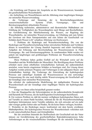 - die Ermittlung und Prognose der Ansprüche an die Wasserressourcen, besonders
des gesellschaftlichen Wasserbedarfs;
- die Aufstellung von Wasserbilanzen und die Ableitung einer langfristigen Strategie
zur rationellen Wasserverwendung;
- die Vorhersage und Steuerung der in Bewirtschaftungseinheiten
wasserwirtschaftlicher Systeme (Fluß-, Versorgungs-, Ent- und
Bewässerungsgebiete) ablaufenden Prozesse;
- die Ableitung technischer, administrativer und ökonomischer Maßnahmen zur
Erhöhung der Verfügbarkeit des Wasserdargebots nach Menge und Beschaffenheit,
zur Gewährleistung der Mehrfachnutzung des Wassers, zur Regelung des
Wasserbedarfes, zur rationellen Wasserverwendung, zur Erhaltung und zum Schutz
der Gewässer mit ihren Naturpotentialen und zum Schutz der Gesellschaft vor
Schäden durch Wasser (z.B.6
schadlose Ableitung von Hochwasser).
5. Probleme der Hydrologie und Wasserbewirtschaftung. Die von der
Hydrologie und Wasserbewirtschaftung bisher entwickelten Methoden und Verfahren
dienen in wesentlichen der Lösung räumlich begrenzter und relativ kurzfristiger
Aufgaben der Erfassung und Bewirtschaftung der Wasserressourcen in Fluß,
Versorgungs-, Be- und Entwässerungsgebieten. In zunehmendem Maße werden wir
jedoch mit langfristigen und großräumigen Problemen der Wasserbewirtschaftung
konfrontiert.
Diese Probleme haben großen Einfluß auf die Wirtschaft sowie auf die
Gesundheit und das Wohlbefinden der Menschheit. Die Bewältigung dieser Probleme
erfordert meist einen erheblichen wirtschaftlichen Aufwand, der außerordentlich
anwächst, wenn bereits eingetretene Schäden zu beseitigen sind. Zur Lösung dieser
Aufgaben werden präzisere Prognose und Vorhersagen in den adäquaten Raum- und
Zeitmaßstäben benötigt. Die Vorhersage der Entwicklung der hydrologischen
Prozesse und zukünftiger Zustände der Wasserressourcen ist eine notwendige
Voraussetzung für eine auch künftig stabile Wasserversorgung der Gesellschaft auf
der Grundlage einer rationellen Wassernutzung.
Das erfordert die mathematische Modellierung der maßgebenden Prozesse des
Wasserkreislaufs auf der Grundlage einer tragfähigen Theorie der hydrologischen
Prozesse.
Einige von ihnen sollen beispielhaft genannt werden:
A. Eine der Hauptquellen der Schwierigkeiten ist die außerordentliche Komplexität
und Dynamik der Prozesse, die die hydrologischen Erscheinungen beeinflussen.
B. Ein weiteres Problem ist, daß die meisten verfügbaren hydrologischen Daten sich
auf Variable an einem Punkt beziehen, während die für die Wasserbewirtschaftung
benötigten Informationen meist Variable enthalten, die sich entweder auf ein mehr
oder weniger großes Gebiet oder auf Punkte, für die keine Daten vorliegen, beziehen.
C. Weiterhin ist die Hydrologie massiv konfrontiert mit dem bereits erwähnten
Maßstabproblem. Die hydrologischen Prozesse des Wasserkreislaufs vollziehen sich
in sehr unterschiedlichen Raum- und Zeitmaßstäben.
Bei der erreichten Intensität des Stoffwechsels der Gesellschaft mit der Natur
müssen zur Gewährleistung des gesellschaftlichen Reproduktionsprozesses hohe
Anforderungen an die wissenschaftlichen Grundlagen für die rationelle Erfassung,
30
 