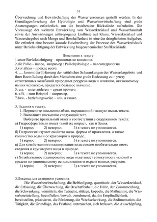 Überwachung und Bewirtschaftung der Wasserressourcen gestellt werden. In der
Grundlagenforschung der Hydrologie und Wasserbewirtschaftung sind große
Anstrengungen erforderlich, um die bestehenden Rückstände aufzuholen. Die
Voraussage der weiteren Entwicklung von Wasserkreislauf und Wasserhaushalt
sowie der Auswirkungen anthropogener Einflüsse auf Klima, Wasserkreislauf und
Wasserdargebot nach Menge und Beschaffenheit ist eine der dringlichsten Aufgaben.
Sie erfordert eine bessere kausale Beschreibung der Prozesse des Wasserkreislaufs
unter Berücksichtigung der Entwicklung biogeochemischer Stoffkreisläufe.
Пояснения к тексту:
1.unter Berücksichtigung – принимая во внимание.
2.die Paläo – палео, например : Paläohydrologie – палеогидрология
3.vor allem – прежде всего.
4. …, kommt der Erfassung der natürlichen Schwankungen des Wasserdargebots und
ihrer Beeinflußung durch den Menschen eine große Bedeutung zu – учету
естественных колебаний природных ресурсов воды и влиянию, оказываемому
на них человеком, придается большое значение .
5. u.a. - unter anderem – среди прочего.
6. z.B. - zum Beispiel – например.
7.bzw. - beziehungsweise – или, а также.
3. Задания к тексту:
1. Переведите письменно абзац, выражающий главную мысль текста.
2. Выполните письменно следующий тест.
Выберите правильный ответ в соответствии с содержанием текста:
а) Гидросфера Земли имеет такой же возраст, как и Земля.
1) верно; 2) неверно; 3) в тексте не упоминается.
б) Гидрология изучает свойства воды. формы её проявления, а также
количество воды и её круговорот в природе.
1) верно; 2) неверно; 3) в тексте не упоминается.
в) Для хозяйственного планирования воды совсем необязательно иметь
сведения о круговороте воды в природе.
1) верно; 2) неверно; 3) в тексте не упоминается.
г) Хозяйственное планирование воды охватывает совокупность условий и
средств по рациональному использованию и охране водных ресурсов.
1) верно; 2) неверно; 3) в тексте не упоминается.
3.Лексика для активного усвоения:
Die Wasserbewirtschaftung, die Befriedigung, quantitativ, der Wasserkreislauf,
die Erfassung, die Überwachung, die Beschaffenheit, die Hülle, der Zusammenhang,
die Schwankung, vermitteln, die Tatsache, stützen, koppeln, die Maßnahme, die Was-
serbereitstellung, beeinflußen, bewußt, zunehmend, da, die Empfindlichkeit,
bereitstellen, präzisieren, die Förderung, die Wechselwirkung, die Sedimentation, die
Tätigkeit, die Grundlage, das Festland, untersuchen, sich befassen, die Ausschöpfung,
31
 