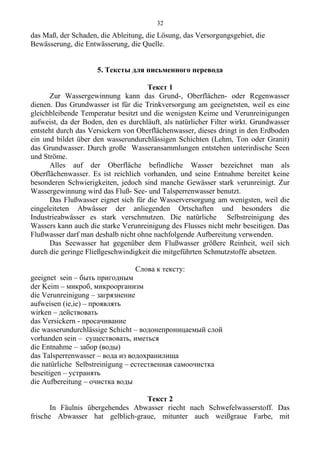 das Maß, der Schaden, die Ableitung, die Lösung, das Versorgungsgebiet, die
Bewässerung, die Entwässerung, die Quelle.
5. Тексты для письменного перевода
Текст 1
Zur Wassergewinnung kann das Grund-, Oberflächen- oder Regenwasser
dienen. Das Grundwasser ist für die Trinkversorgung am geeignetsten, weil es eine
gleichbleibende Temperatur besitzt und die wenigsten Keime und Verunreinigungen
aufweist, da der Boden, den es durchläuft, als natürlicher Filter wirkt. Grundwasser
entsteht durch das Versickern von Oberflächenwasser, dieses dringt in den Erdboden
ein und bildet über den wasserundurchlässigen Schichten (Lehm, Ton oder Granit)
das Grundwasser. Durch große Wasseransammlungen entstehen unterirdische Seen
und Ströme.
Alles auf der Oberfläche befindliche Wasser bezeichnet man als
Oberflächenwasser. Es ist reichlich vorhanden, und seine Entnahme bereitet keine
besonderen Schwierigkeiten, jedoch sind manche Gewässer stark verunreinigt. Zur
Wassergewinnung wird das Fluß- See- und Talsperrenwasser benutzt.
Das Flußwasser eignet sich für die Wasserversorgung am wenigsten, weil die
eingeleiteten Abwässer der anliegenden Ortschaften und besonders die
Industrieabwässer es stark verschmutzen. Die natürliche Selbstreinigung des
Wassers kann auch die starke Verunreinigung des Flusses nicht mehr beseitigen. Das
Flußwasser darf man deshalb nicht ohne nachfolgende Aufbereitung verwenden.
Das Seewasser hat gegenüber dem Flußwasser größere Reinheit, weil sich
durch die geringe Fließgeschwindigkeit die mitgeführten Schmutzstoffe absetzen.
Слова к тексту:
geeignet sein – быть пригодным
der Keim – микроб, микроорганизм
die Verunreinigung – загрязнение
aufweisen (ie,ie) – проявлять
wirken – действовать
das Versickern - просачивание
die wasserundurchlässige Schicht – водонепроницаемый слой
vorhanden sein – существовать, иметься
die Entnahme – забор (воды)
das Talsperrenwasser – вода из водохранилища
die natürliche Selbstreinigung – естественная самоочистка
beseitigen – устранять
die Aufbereitung – очистка воды
Текст 2
In Fäulnis übergehendes Abwasser riecht nach Schwefelwasserstoff. Das
frische Abwasser hat gelblich-graue, mitunter auch weißgraue Farbe, mit
32
 