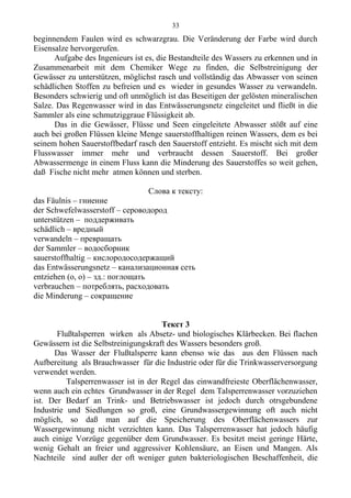 beginnendem Faulen wird es schwarzgrau. Die Veränderung der Farbe wird durch
Eisensalze hervorgerufen.
Aufgabe des Ingenieurs ist es, die Bestandteile des Wassers zu erkennen und in
Zusammenarbeit mit dem Chemiker Wege zu finden, die Selbstreinigung der
Gewässer zu unterstützen, möglichst rasch und vollständig das Abwasser von seinen
schädlichen Stoffen zu befreien und es wieder in gesundes Wasser zu verwandeln.
Besonders schwierig und oft unmöglich ist das Beseitigen der gelösten mineralischen
Salze. Das Regenwasser wird in das Entwässerungsnetz eingeleitet und fließt in die
Sammler als eine schmutziggraue Flüssigkeit ab.
Das in die Gewässer, Flüsse und Seen eingeleitete Abwasser stößt auf eine
auch bei großen Flüssen kleine Menge sauerstoffhaltigen reinen Wassers, dem es bei
seinem hohen Sauerstoffbedarf rasch den Sauerstoff entzieht. Es mischt sich mit dem
Flusswasser immer mehr und verbraucht dessen Sauerstoff. Bei großer
Abwassermenge in einem Fluss kann die Minderung des Sauerstoffes so weit gehen,
daß Fische nicht mehr atmen können und sterben.
Слова к тексту:
das Fäulnis – гниение
der Schwefelwasserstoff – сероводород
unterstützen – поддерживать
schädlich – вредный
verwandeln – превращать
der Sammler – водосборник
sauerstoffhaltig – кислородосодержащий
das Entwässerungsnetz – канализационная сеть
entziehen (o, o) – зд.: поглощать
verbrauchen – потреблять, расходовать
die Minderung – сокращение
Текст 3
Flußtalsperren wirken als Absetz- und biologisches Klärbecken. Bei flachen
Gewässern ist die Selbstreinigungskraft des Wassers besonders groß.
Das Wasser der Flußtalsperre kann ebenso wie das aus den Flüssen nach
Aufbereitung als Brauchwasser für die Industrie oder für die Trinkwasserversorgung
verwendet werden.
Talsperrenwasser ist in der Regel das einwandfreieste Oberflächenwasser,
wenn auch ein echtes Grundwasser in der Regel dem Talsperrenwasser vorzuziehen
ist. Der Bedarf an Trink- und Betriebswasser ist jedoch durch otrsgebundene
Industrie und Siedlungen so groß, eine Grundwassergewinnung oft auch nicht
möglich, so daß man auf die Speicherung des Oberflächenwassers zur
Wassergewinnung nicht verzichten kann. Das Talsperrenwasser hat jedoch häufig
auch einige Vorzüge gegenüber dem Grundwasser. Es besitzt meist geringe Härte,
wenig Gehalt an freier und aggressiver Kohlensäure, an Eisen und Mangen. Als
Nachteile sind außer der oft weniger guten bakteriologischen Beschaffenheit, die
33
 