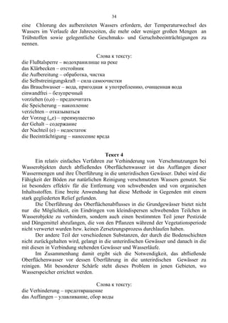 eine Chlorung des aufbereiteten Wassers erfordern, der Temperaturwechsel des
Wassers im Verlaufe der Jahreszeiten, die mehr oder weniger großen Mengen an
Trübstoffen sowie gelegentliche Geschmaks- und Geruchsbeeinträchtigungen zu
nennen.
Слова к тексту:
die Flußtalsperre – водохранилище на реке
das Klärbecken – отстойник
die Aufbereitung – обработка, чистка
die Selbstreinigungskraft – сила самоочистки
das Brauchwasser – вода, пригодная к употреблению, очищенная вода
einwandfrei – безупречный
vorziehen (o,o) – предпочитать
die Speicherung – накопление
verzichten – отказываться
der Vorzug (..e) – преимущество
der Gehalt – содержание
der Nachteil (e) – недостаток
die Beeinträchtigung – нанесение вреда
Текст 4
Ein relativ einfaches Verfahren zur Verhinderung von Verschmutzungen bei
Wasserobjekten durch abfließendes Oberflächenwasser ist das Auffangen dieser
Wassermengen und ihre Überführung in die unterirdischen Gewässer. Dabei wird die
Fähigkeit der Böden zur natürlichen Reinigung verschmutzten Wassers genutzt. Sie
ist besonders effektiv für die Entfernung von schwebenden und von organischen
Inhaltsstoffen. Eine breite Anwendung hat diese Methode in Gegenden mit einem
stark gegliederten Relief gefunden.
Die Überführung des Oberflächenabflusses in die Grundgewässer bietet nicht
nur die Möglichkeit, ein Eindringen von kleindispersen schwebenden Teilchen in
Wasserobjekte zu verhindern, sondern auch einen bestimmten Teil jener Pestizide
und Düngemittel abzufangen, die von den Pflanzen während der Vegetationsperiode
nicht verwertet wurden bzw. keinen Zersetzungsprozess durchlaufen haben.
Der andere Teil der verschiedenen Substanzen, der durch die Bodenschichten
nicht zurückgehalten wird, gelangt in die unterirdischen Gewässer und danach in die
mit diesen in Verbindung stehenden Gewässer und Wasserläufe.
Im Zusammenhang damit ergibt sich die Notwendigkeit, das abfließende
Oberflächenwasser vor dessen Überführung in die unterirdischen Gewässer zu
reinigen. Mit besonderer Schärfe steht dieses Problem in jenen Gebieten, wo
Wasserspeicher errichtet werden.
Слова к тексту:
die Verhinderung – предотвращение
das Auffangen – улавливание, сбор воды
34
 