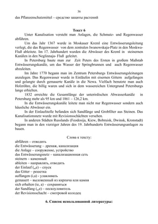 das Pflanzenschutzmittel – средство защиты растений
Текст 6
Unter Kanalisation versteht man Anlagen, die Schmutz- und Regenwasser
abführen.
Um das Jahr 1367 wurde in Moskauer Kreml eine Entwässerungsleitung
verlegt, die das Regenwasser von dem zentralen Iwanowskaja-Platz in den Moskwa-
Fluß ableitete. Im 17. Jahrhundert wurden die Abwässer des Kreml in steinernen
Kanälen in den Neglinnaja- Fluß geleitet.
In Petersburg baute man zur Zeit Peters des Ersten in großem Maßstab
Entwässerungskanäle, um das Wasser der Springbrunnen und auch Regenwasser
abzuleiten.
Im Jahre 1770 begann man im Zentrum Petersburgs Entwässerungsleitungen
anzulegen. Das Regenwasser wurde in Einläufen mit eisernen Gittern aufgefangen
und gelangte durch gemauerte Kanäle in die Newa. Vielfach benutzte man auch
Holzröhre, die billig waren und sich in dem wassereichen Untergrund Petersburgs
lange erhielten.
1832 erreichte die Gesamtlänge der unterirdischen Abwasserkanäle in
Petersburg mehr als 95 km und 1861 – 126,2 km.
In die Entwässerungskanäle leitete man nicht nur Regenwasser sondern auch
häusliche Abwässer ein.
In der Einlaufstelle befanden sich Sandfänge und Grobfilter aus Steinen. Das
Kanalisationsnetz wurde mit Revisionsschächten versehen.
In anderen Städten Russlands (Feodosija, Kiew, Bobruisk, Dwinsk, Kronstadt)
begann man in den vierziger Jahren des 19. Jahrhunderts Entwässerungsanlagen zu
bauen.
Слова к тексту:
abführen – отводить
die Entwässerung – дренаж, канализация
die Anlage – сооружение, устройство
das Entwässerungsnetz – канализационная сеть
steinern – каменный
ableiten – направлять, отводить
der Einlauf (..e) – спуск
das Gitter – решетка
auffangen (i,a) - улавливать
gemauert – выложенный из кирпича или камня
sich erhalten (ie, a) – сохраняться
der Sandfang (..e) – пескоуловитель
der Revisionsschacht – смотровой колодец
6. Список использованной литературы:
36
 