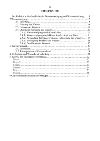 СОДЕРЖАНИЕ
1. Der Einblick in die Geschichte der Wasserversorgung und Wasserverteilung …... 1
2.Wasserreinigung…………………………………………………………………….5
2.1. Einleitung………………………………………………………………… 5
2.2. Filterung des Wassers……………………………………………………..6
2.3. Erhitzen des Wassers………………………………………………….......8
2.4. Chemische Reinigung des Wassers………………………………………10
2.4. a) Wasserreinigung durch Chemikalien………………………….... 10
2.4. b) Wasserreinigung durch Brom, Kupfervitriol und Eisen………… 11
2.4. c) Anwendung des Ozonverfahrens. Enteisenung des Wassers…… 13
2.4. d) Beseitigung der Härte des Wassers…………………………… 15
2.4. e) Destillation des Wassers………………………………………… 17
3. Wasserrucksack………………………………………………………………….. 20
3.1. Motivation………………………………………………………………. 20
3.2. Lösungsansatz – Wasserrucksack……………………………………… 23
4. Hydrologie und Wasserbewirtschaftung………………………………………… 27
5. Тексты для письменного перевода…………………………………………….32
Текст 1………………………………………………………………………….32
Текст 2………………………………………………………………………….33
Текст 3………………………………………………………………………….33
Текст 4………………………………………………………………………….34
Текст 5………………………………………………………………………….35
Текст 6 …………………………………………………………………………36
6.Список использованной литературы………………………………………… 37
38
 