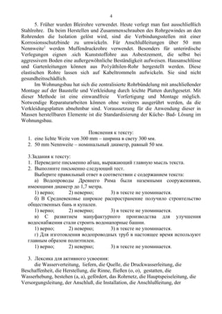 5. Früher wurden Bleirohre verwendet. Heute verlegt man fast ausschließlich
Stahlrohre. Da beim Herstellen und Zusammenschrauben des Rohrgewindes an den
Rohrenden die Isolation gelöst wird, sind die Verbindungsstellen mit einer
Korrosionsschutzbinde zu umwickeln. Für Anschlußleitungen über 50 mm
Nennweite2
werden Muffendruckrohre verwendet. Besonders für unterirdische
Verlegungen eignen .sich Kunststoffohre aus Asbestzement, die selbst bei
aggressivem Boden eine außergewöhnliche Beständigkeit aufweisen. Hausanschlüsse
und Gartenleitungen können aus Po1yäthilen-Rohr hergestellt werden. Diese
elastischen Rohre lassen siсh auf Kabeltrommeln aufwickeln. Sie sind nicht
gesundheitsschädlich.
Im Wohnungsbau hat sich die zentralisierte Rohrbündelung mit anschließender
Montage auf der Baustelle und Verkleidung durch leichte Platten durchgesetzt. Mit
dieser Methode ist eine einwandfreie Vorfertigung und Montage möglich.
Notwendige Reparaturarbeiten können ohne weiteres ausgerührt werden, da die
Verkleidungsplatten abnehmbar sind. Voraussetzung für die Anwendung dieser in
Massen herstellbaren Elemente ist die Standardisierung der Küche- Bad- Lösung im
Wohnungsbau.
Пояснения к тексту:
1. eine lichte Weite von 300 mm – ширина в свету 300 мм.
2. 50 mm Nennweite – номинальный диаметр, равный 50 мм.
3.Задания к тексту:
1. Переведите письменно абзац, выражающий главную мысль текста.
2. Выполните письменно следующий тест.
Выберите правильный ответ в соответствии с содержанием текста:
а) Водопроводы Древнего Рима были наземными сооружениями,
имеющими диаметр до 1,7 метра.
1) верно; 2) неверно; 3) в тексте не упоминается.
б) В Средневековье широкое распространение получило строительство
общественных бань и купален.
1) верно; 2) неверно; 3) в тексте не упоминается.
в) С развитием мануфактурного производства для улучшения
водоснабжения стали строить водонапорные башни.
1) верно; 2) неверно; 3) в тексте не упоминается.
г) Для изготовления водопроводных труб в настоящее время используют
главным образом полиэтилен.
1) верно; 2) неверно; 3) в тексте не упоминается.
3. Лексика для активного усвоения:
die Wasserverteitung, liefern, die Quelle, die Druckwasserleitung, die
Beschaffenheit, die Herstellung, die Rinne, fließen (o, o), gestatten, die
Wasserhebung, bestehen (a, a), gefördert, das Rohrnetz, die Hauptspeiseleitung, die
Versorgungsleitung, der Anschluß, die Installation, die Anschlußleitung, der
4
 