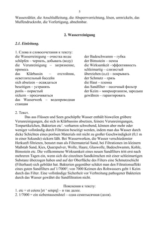 Wasserzähler, die Anschlußleitung, die Absperrvorrichtung, lösen, umwickeln, das
Muffendruckrohr, die Vorfertigung, abnehmbar.
2. Wasserreinigung
2.1. Einleitung.
1. Слова и словосочетания к тексту:
die Wasserreinigung – очистка воды
schöpfen – черпать, добывать (воду)
die Verunreinigung – загрязнение,
примесь
das Klärbassin – отстойник,
осветлительный бассейн
sich absetzen – осаждаться
beseitigen – устранять
porös – пористый
sickern – просачиваться
das Wasserwerk – водопроводная
станция
der Badeschwamm – губка
der Bimsstein – пемза
die Wirksamkeit –эффективность
schleimartig – слизистый
überziehen (o,o) – покрывать
der Schmutz – грязь
die Haut – пленка
das Sandfilter – песочный фильтр
der Keim – микроорганизм, зародыш
gewähren – гарантировать
2. Текст.
Das aus Flüssen und Seen geschöpfte Wasser enthält bisweilen gröbere
Verunreinigungen, die sich in Klärbassins absetzen, feinere Verunreinigungen,
Tonpartikelchen, Bakterien etc1
. verharren schwebend, können aber mehr oder
weniger vollständig durch Filtration beseitigt werden, indem man das Wasser durch
dicke Schichten eines porösen Materials mit nicht zu großer Geschwindigkeit (0,1 m
in einer Sekunde) sickern läßt. Bei Wasserwerken, die Wasser verschiedenster
Herkunft filtrieren, benutzt man als Filtermaterial Sand, bei Filtrationen im kleinern
Maßstab Sand, Kies, Quarzpulver, Wolle, Haare, Glaswolle, Badeschwamm, Kohle,
Bimsstein etc. Die vollkommene Wirksamkeit eines neuen Sandfilters tritt erst nach
mehreren Tagen ein, wenn sich die einzelnen Sandkörnchen mit einer schleimartigen
Substanz überzogen haben und auf der Oberfläche des Filters eine Schmutzschicht
(Filterhaut) sich gebildet hat. Bakterien gegenüber schätzt man den Filtrationsaffekt
eines guten Sandfilters auf 1/70002
; von 7000 Keimen des Rohwassers geht 1 Keim
durch das Filter. Eine vollständige Sicherheit vor Verbreitung pathogener Bakterien
durch das Wasser gewährt die Sandfiltration nicht.
Пояснения к тексту:
1. etc = et cetera [et ‘ setqrq] – и так далее.
2. 1/7000 = ein siebentausendstel – одна семитысячная (доля).
5
 