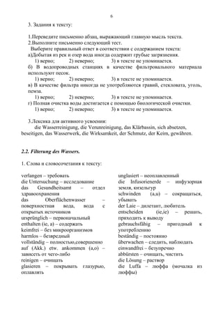 3. Задания к тексту:
1.Переведите письменно абзац, выражающий главную мысль текста.
2.Выполните письменно следующий тест.
Выберите правильный ответ в соответствии с содержанием текста:
а)Добытая из рек и озер вода иногда содержит грубые загрязнения.
1) верно; 2) неверно; 3) в тексте не упоминается.
б) В водопроводных станциях в качестве фильтровального материала
используют песок.
1) верно; 2) неверно; 3) в тексте не упоминается.
в) В качестве фильтра никогда не употребляются гравий, стекловата, уголь,
пемза.
1) верно; 2) неверно; 3) в тексте не упоминается.
г) Полная очистка воды достигается с помощью биологической очистки.
1) верно; 2) неверно; 3) в тексте не упоминается.
3.Лексика для активного усвоения:
die Wasserreinigung, die Verunreinigung, das Klärbassin, sich absetzen,
beseitigen, das Wasserwerk, die Wirksamkeit, der Schmutz, der Keim, gewähren.
2.2. Filterung des Wassers.
1. Слова и словосочетания к тексту:
verlangen – требовать
die Untersuchung – исследование
das Gesundheitsamt – отдел
здравоохранения
das Oberflächenwasser –
поверхностная вода, вода с
открытых источников
ursprünglich – первоначальный
enthalten (ie, a) – содержать
keimfrei – без микроорганизмов
harmlos – безвредный
vollständig – полностью,совершенно
auf (Akk.) etw. ankommen (a,o) –
зависеть от чего-либо
reinigen – очищать
glasieren – покрывать глазурью,
оплавлять
unglasiert – неоплавленный
die Infusorienerde – инфузорная
земля, кизельгур
schwinden (a,u) – сокращаться,
убывать
der Laie – дилетант, любитель
entscheiden (ie,ie) – решать,
приходить к выводу
gebrauchsfähig – пригодный к
употреблению
beständig – постоянно
überwachen – следить, наблюдать
einwandfrei – безупречно
abbürsten – очищать, чистить
die Lösung – раствор
die Luffa – люффа (мочалка из
люффы)
6
 