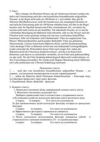 2. Текст.
Man verlangt von filtriertem Wasser, das als Trinkwasser benutzt werden soll,
daß es bei Untersuchung nach den vom kaiserlichen Gesundheitsamt aufgestellten
Normen1
in der Regel nicht mehr als 100 Keime in 1 ccm enthält. Dies gilt für
filtriertes Oberflächenwasser, nicht für Grundwasser, das ursprünglich keimfrei ist
und nach der Enteisenung mehr als 100 Keime enthalten kann, die aber in der Regel
harmlos sind. Im Haushalt benutzt man Filter verschiedenster Art, von denen die
meisten nicht mehr leisten als die Sandfilter. Für industrielle Zwecke, wo es auf die
vollständige Beseitigung der Bakterien nicht ankommt, oder wo das Wasser nach der
Filtration noch weiter gereinigt werden soll, hat man verschiedene Schnellfilter
konstruiert. Sehr viel wirksamer sind Chamberlands3
Filter aus unglasiertem Ton,
Breiers3
Mikromembranfilter und besonders Berkefelds3
Filter aus gebrannter
Infusorienerde. Letztere lassen keine Bakterien durch, und bei Zusammenstellung
vieler derartiger Filter zu Batterien erzielt man eine bedeutende Leistungsfähigkeit.
Leider schwindet die Wirksamkeit dieser Filter nach einiger Zeit, indem die
Bakterien durch die Filtermasse hindurchwachsen2
, und der Laie besitzt kein
Kriterium, nach dem er zu entscheiden vermöchte, ob ein Filter noch gebrauchsfähig
ist oder nicht. Wo die Filter beständig bakteriologisch überwacht werden können, ist
ihre Verwendung einwandfrei. Sie werden nach längerer Benutzung durch Abbürsten
mit Luffa und Kochen mit 2 Prozent Sodalösung sterilisiert.
Пояснения к тексту:
1. … nach den vom kaiserlichen Gesundheitsamt aufgestellten Normen - по
нормам, составленным императорским отделом здравоохранения.
2. … indem die Bakterien durch Filtermasse hindurchwachsen - благодаря тому,
что бактерии прорастают через массу фильтра.
3. Chamberlands, Breier, Berkefeld – фамилии.
3. Задания к тексту:
1. Переведите письменно абзац, выражающий главную мысль текста.
2. Выполните письменно следующий тест.
Выберите правильный ответ в соответствии с содержанием текста:
а) В домашнем хозяйстве используют фильтры самого различного вида.
1) верно; 2) неверно; 3) в тексте не упоминается.
б) Для промышленных целей используют фильтры, которые не пропускают
бактерии.
1) верно; 2) неверно; 3) в тексте не упоминается.
в) Эффективность фильтров со временем не снижается.
1) верно; 2) неверно; 3) в тексте не упоминается.
г) После длительного использования фильтры очищаются губкой и
стерилизуются с помощью кипячения в 2% - м содовом растворе.
1) верно; 2) неверно; 3) в тексте не упоминается.
7
 