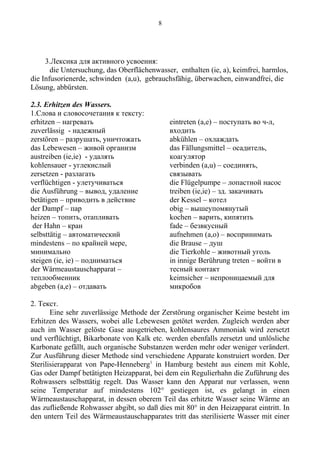 3.Лексика для активного усвоения:
die Untersuchung, das Oberflächenwasser, enthalten (ie, a), keimfrei, harmlos,
die Infusorienerde, schwinden (a,u), gebrauchsfähig, überwachen, einwandfrei, die
Lösung, abbürsten.
2.3. Erhitzen des Wassers.
1.Слова и словосочетания к тексту:
erhitzen – нагревать
zuverlässig - надежный
zerstören – разрушать, уничтожать
das Lebewesen – живой организм
austreiben (ie,ie) - удалять
kohlensauer - углекислый
zersetzen - разлагать
verflüchtigen - улетучиваться
die Ausführung – вывод, удаление
betätigen – приводить в действие
der Dampf – пар
heizen – топить, отапливать
der Hahn – кран
selbsttätig – автоматический
mindestens – по крайней мере,
минимально
steigen (ie, ie) – подниматься
der Wärmeaustauschapparat –
теплообменник
abgeben (a,e) – отдавать
eintreten (a,e) – поступать во ч-л,
входить
abkühlen – охлаждать
das Fällungsmittel – осадитель,
коагулятор
verbinden (a,u) – соединять,
связывать
die Flügelpumpe – лопастной насос
treiben (ie,ie) – зд. закачивать
der Kessel – котел
obig – вышеупомянутый
kochen – варить, кипятить
fade – безвкусный
aufnehmen (a,o) – воспринимать
die Brause – душ
die Tierkohle – животный уголь
in innige Berührung treten – войти в
тесный контакт
keimsicher – непроницаемый для
микробов
2. Текст.
Eine sehr zuverlässige Methode der Zerstörung organischer Keime besteht im
Erhitzen des Wassers, wobei alle Lebewesen getötet werden. Zugleich werden aber
auch im Wasser gelöste Gase ausgetrieben, kohlensaures Ammoniak wird zersetzt
und verflüchtigt, Bikarbonate von Kalk etc. werden ebenfalls zersetzt und unlösliche
Karbonate gefällt, auch organische Substanzen werden mehr oder weniger verändert.
Zur Ausführung dieser Methode sind verschiedene Apparate konstruiert worden. Der
Sterilisierapparat von Pape-Henneberg1
in Hamburg besteht aus einem mit Kohle,
Gas oder Dampf betätigten Heizapparat, bei dem ein Regulierhahn die Zuführung des
Rohwassers selbsttätig regelt. Das Wasser kann den Apparat nur verlassen, wenn
seine Temperatur auf mindestens 102° gestiegen ist, es gelangt in einen
Wärmeaustauschapparat, in dessen oberem Teil das erhitzte Wasser seine Wärme an
das zufließende Rohwasser abgibt, so daß dies mit 80° in den Heizapparat eintritt. In
den untern Teil des Wärmeaustauschapparates tritt das sterilisierte Wasser mit einer
8
 
