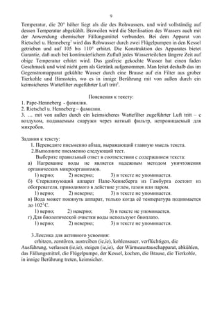 Temperatur, die 20° höher liegt als die des Rohwassers, und wird vollständig auf
dessen Temperatur abgekühlt. Bisweilen wird die Sterilisation des Wassers auch mit
der Anwendung chemischer Fällungsmittel verbunden. Bei dem Apparat von
Rietschel u. Henneberg2
wird das Rohwasser durch zwei Flügelpumpen in den Kessel
getrieben und auf 105 bis 110° erhitzt. Die Konstruktion des Apparates bietet
Garantie, daß auch bei kontinuierlichem Zufluß jedes Wasserteilchen längere Zeit auf
obige Temperatur erhitzt wird. Das gasfreie gekochte Wasser hat einen faden
Geschmack und wird nicht gern als Getränk aufgenommen. Man leitet deshalb das im
Gegenstromapparat gekühlte Wasser durch eine Brause auf ein Filter aus grober
Tierkohle und Bimsstein, wo es in innige Berührung mit von außen durch ein
keimsicheres Wattefilter zugeführter Luft tritt3
.
Пояснения к тексту:
1. Pape-Henneberg - фамилия.
2. Rietschel u. Henneberg – фамилии.
3. … mit von außen durch ein keimsicheres Wattefilter zugeführter Luft tritt – с
воздухом, подаваемым снаружи через ватный фильтр, непроницаемый для
микробов.
Задания к тексту:
1. Переведите письменно абзац, выражающий главную мысль текста.
2.Выполните письменно следующий тест.
Выберите правильный ответ в соответствии с содержанием текста:
а) Нагревание воды не является надежным методом уничтожения
органических микроорганизмов.
1) верно; 2) неверно; 3) в тексте не упоминается.
б) Стерилизующий аппарат Папе-Хеннеберга из Гамбурга состоит из
обогревателя, приводимого в действие углем, газом или паром.
1) верно; 2) неверно; 3) в тексте не упоминается.
в) Вода может покинуть аппарат, только когда её температура поднимается
до 1022
С.
1) верно; 2) неверно; 3) в тексте не упоминается.
г) Для биологической очистки воды используют биоплато.
1) верно; 2) неверно; 3) в тексте не упоминается.
3.Лексика для активного усвоения:
erhitzen, zerstören, austreiben (ie,ie), kohlensauer, verflüchtigen, die
Ausführung, verlassen (ie,ie), steigen (ie,ie), der Wärmeaustauschapparat, abkühlen,
das Fällungsmittel, die Flügelpumpe, der Kessel, kochen, die Brause, die Tierkohle,
in innige Berührung treten, keimsicher.
9
 