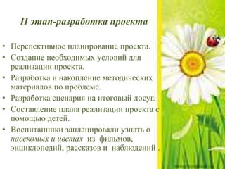 II этап-разработка проекта
• Перспективное планирование проекта.
• Создание необходимых условий для
реализации проекта.
• Разработка и накопление методических
материалов по проблеме.
• Разработка сценария на итоговый досуг.
• Составление плана реализации проекта с
помощью детей.
• Воспитанники запланировали узнать о
насекомых и цветах из фильмов,
энциклопедий, рассказов и наблюдений .
 