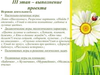 III этап – выполнение
проекта
Игровая деятельность
• Настольно-печатные игры:
Лото «Насекомые», Разрезные картинки, «Найди 5
отличий», «Узнай и отличи комнатные ,садовые и
луговые цветы».
• Дидактические игры экологического характера :
«Цветы луговые и садовые», «Летает, плавает,
бежит» ,« Кто в домике живёт?», «Кто что
делает?( пчела-летает, собирает, кузнечик…) «Узнай
по описанию» , , «Сколько лепестков?(лап и крыльев)»,
« Узнай по звуку», «Доскажи про цветок», «Дорисуй
бабочку», «Расскажи историю».;
• Пальчиковых игры и решение логических задач.
• Подвижные игры на площадке:
«Бабочки» , « Кузнечики», «Муравейник», «Медведь и
пчелы»
 