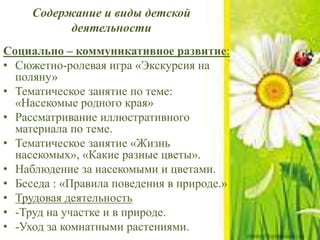 Содержание и виды детской
деятельности
Социально – коммуникативное развитие:
• Сюжетно-ролевая игра «Экскурсия на
поляну»
• Тематическое занятие по теме:
«Насекомые родного края»
• Рассматривание иллюстративного
материала по теме.
• Тематическое занятие «Жизнь
насекомых», «Какие разные цветы».
• Наблюдение за насекомыми и цветами.
• Беседа : «Правила поведения в природе.»
• Трудовая деятельность
• -Труд на участке и в природе.
• -Уход за комнатными растениями.
 