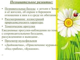 Познавательное развитие:
• Познавательные беседы с детьми о Земле
и её жителях, об охране и бережном
отношении к ним и к среде их обитания ;
• Рассматривание иллюстраций
природоведческого характера;
• Тематические прогулки
Ежедневные прогулки-наблюдения по теме,
с сопроводительными беседами,
рассуждениями и выводами .
• Просмотр мультфильмов
• «Дюймовочка», «Приключение муравья»
«Под грибом», «Букашки».
,.
 