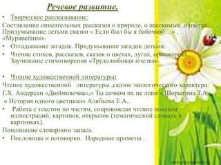 Речевое развитие.
• Творческое рассказывание:
Составление описательных рассказов о природе, о насекомых ,о цветах.
Придумывание детьми сказки « Если был бы я бабочкой…» ,
«Муравейник».
• Отгадывание загадок. Придумывание загадок детьми.
• Чтение стихов, рассказов, сказок о цветах, лугах, оранжереях.
Заучивание стихотворения «Трудолюбивая пчелка».
• Чтение художественной литературы:
Чтение художественной литературы ,сказок экологического характера:
Г.Х. Андерсен «Дюймовочка»,« Ты сочком их не лови » Шорыгина Т.А.,
« История одного цветника» Алябьева Е.А..
• Работа с текстом по частям, сопровождая чтение показом
иллюстраций, картинок, открыток (тематический словарь в
картинках).
Пополнение словарного запаса.
• Пословицы и поговорки. Народные приметы .
 