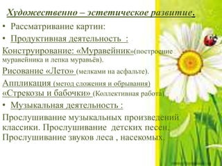 Художественно – эстетическое развитие.
• Рассматривание картин:
• Продуктивная деятельность :
Конструирование: «Муравейник»(построение
муравейника и лепка муравьёв).
Рисование «Лето» (мелками на асфальте).
Аппликация (метод сложения и обрывания)
«Стрекозы и бабочки» (Коллективная работа)
• Музыкальная деятельность :
Прослушивание музыкальных произведений
классики. Прослушивание детских песен.
Прослушивание звуков леса , насекомых.
 