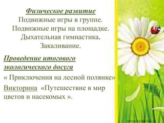 Физическое развитие
Подвижные игры в группе.
Подвижные игры на площадке.
Дыхательная гимнастика.
Закаливание.
Проведение итогового
экологического досуга
« Приключения на лесной полянке»
Викторина «Путешествие в мир
цветов и насекомых ».
 