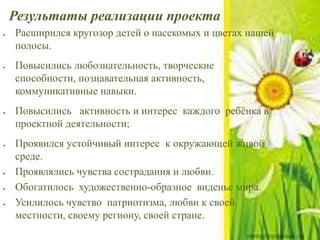 Результаты реализации проекта
 Расширился кругозор детей о насекомых и цветах нашей
полосы.
 Повысились любознательность, творческие
способности, познавательная активность,
коммуникативные навыки.
 Повысились активность и интерес каждого ребёнка в
проектной деятельности;
 Проявился устойчивый интерес к окружающей живой
среде.
 Проявлялись чувства сострадания и любви.
 Обогатилось художественно-образное виденье мира.
 Усилилось чувство патриотизма, любви к своей
местности, своему региону, своей стране.
 