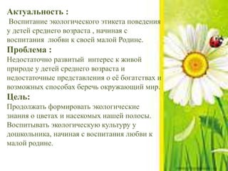 Актуальность :
Воспитание экологического этикета поведения
у детей среднего возраста , начиная с
воспитания любви к своей малой Родине.
Проблема :
Недостаточно развитый интерес к живой
природе у детей среднего возраста и
недостаточные представления о её богатствах и
возможных способах беречь окружающий мир.
Цель:
Продолжать формировать экологические
знания о цветах и насекомых нашей полосы.
Воспитывать экологическую культуру у
дошкольника, начиная с воспитания любви к
малой родине.
 