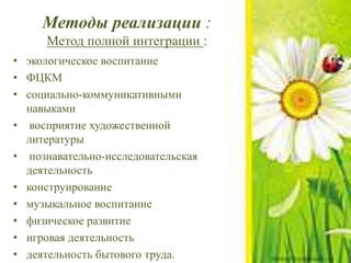 Методы реализации :
Метод полной интеграции :
• экологическое воспитание
• ФЦКМ
• социально-коммуникативными
навыками
• восприятие художественной
литературы
• познавательно-исследовательская
деятельность
• конструирование
• музыкальное воспитание
• физическое развитие
• игровая деятельность
• деятельность бытового труда.
 