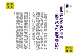 台北城-社會設計提案
故事就從街頭運動說起
一個喜愛在台北街頭巷尾散步︐騎自行車︐跟街上的小攤
老闆聊天︐跟計程車司機聊天︐觀察著住在這座城市的人
事物的渺小社會青年︐有一天走進了一座裏頭沒有書︐只
有沙發︑地毯︑零星桌子和椅子︑一位圖書館員︐一位清
潔人員︐一間廁所︐有著四季的變化︐白天和黑夜的社會
圖書館︐發想著在這座圖書館中的人們都做些什麼事情?思
考著什麼事情?︐過著什麼樣的生活?想著︑想著︑想出了
一些想法︑改變了一些思維︑想著怎麼樣能讓這座
ThinkingLibrary可以更貼近於人們的生活︒
想出了一個突發奇想的IDEAL︐如果將可拆卸式的嬰兒搖
籃車跟身障者的輪椅結合︐變成一台專屬身障母親︑父
親︑祖父母的輪椅嬰兒推車︐購物推車︐可切換之手電動
與可蓄電輪椅來協助身障者行進︐平行的道路︐身障者可
以用手轉輪行進︐行進中發電及蓄電︐通過爬坡路段或是
無障礙的緩坡道上︐使用者可以自行切換成電動方式爬
坡︐一來可減輕身障者的負擔︐二來可以陪著孩子散步︐
還可以自在的購物︐希望能透過這個設計︐讓更多的身障
者或老年人能夠走出戶外︐享受陽光空氣和城市中的風
景︒
台 無
北 礙
台 無
北 礙
 