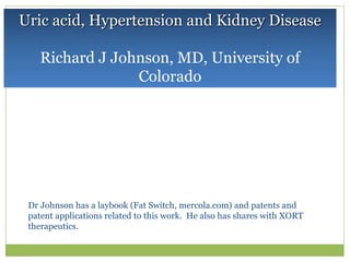 Uric acid, Hypertension and Kidney Disease
Richard J Johnson, MD, University of
Colorado
Dr Johnson has a laybook (Fat Switch, mercola.com) and patents and
patent applications related to this work. He also has shares with XORT
therapeutics.
 