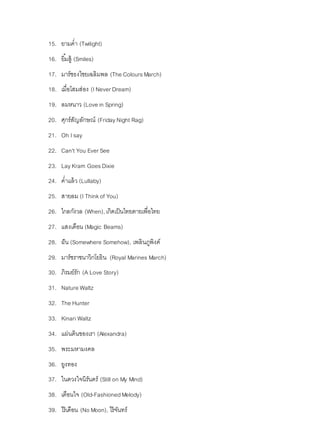 15. ยามค่า (Twilight)
16. ยิ้มสู้ (Smiles)
17. มาร์ชธงไชยเฉลิมพล (The ColoursMarch)
18. เมื่อโสมส่อง (INever Dream)
19. ลมหนาว (Love in Spring)
20. ศุกร์สัญลักษณ์ (FridayNight Rag)
21. Oh Isay
22. Can't You Ever See
23. LayKram GoesDixie
24. ค่าแล้ว (Lullaby)
25. สายลม (I Thinkof You)
26. ไกลกังวล (When), เกิดเป็นไทยตายเพื่อไทย
27. แสงเดือน (Magic Beams)
28. ฝัน (Somewhere Somehow), เพลินภูพิงค์
29. มาร์ชราชนาวิกโยธิน (Royal Marines March)
30. ภิรมย์รัก (A Love Story)
31. Nature Waltz
32. The Hunter
33. Kinari Waltz
34. แผ่นดินของเรา (Alexandra)
35. พระมหามงคล
36. ยูงทอง
37. ในดวงใจนิรันดร์ (Still on My Mind)
38. เตือนใจ (Old-FashionedMelody)
39. ไร้เดือน (No Moon), ไร้จันทร์
 