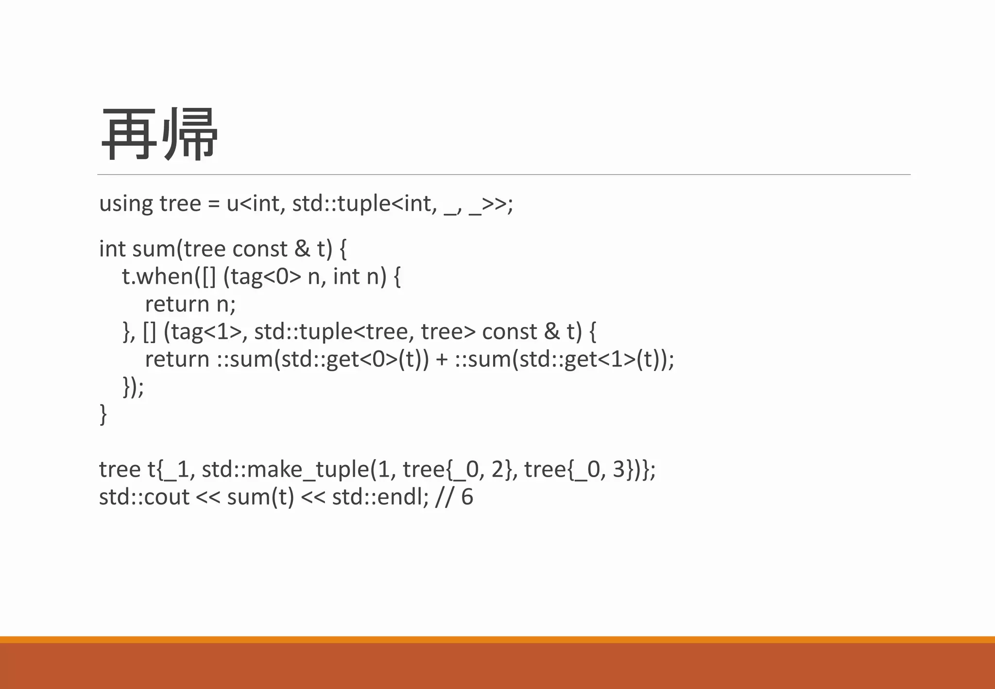 再帰
using tree = u<int, std::tuple<int, _, _>>;
int sum(tree const & t) {
t.when([] (tag<0> n, int n) {
return n;
}, [] (tag<1>, std::tuple<tree, tree> const & t) {
return ::sum(std::get<0>(t)) + ::sum(std::get<1>(t));
});
}
tree t{_1, std::make_tuple(1, tree{_0, 2}, tree{_0, 3})};
std::cout << sum(t) << std::endl; // 6
 
