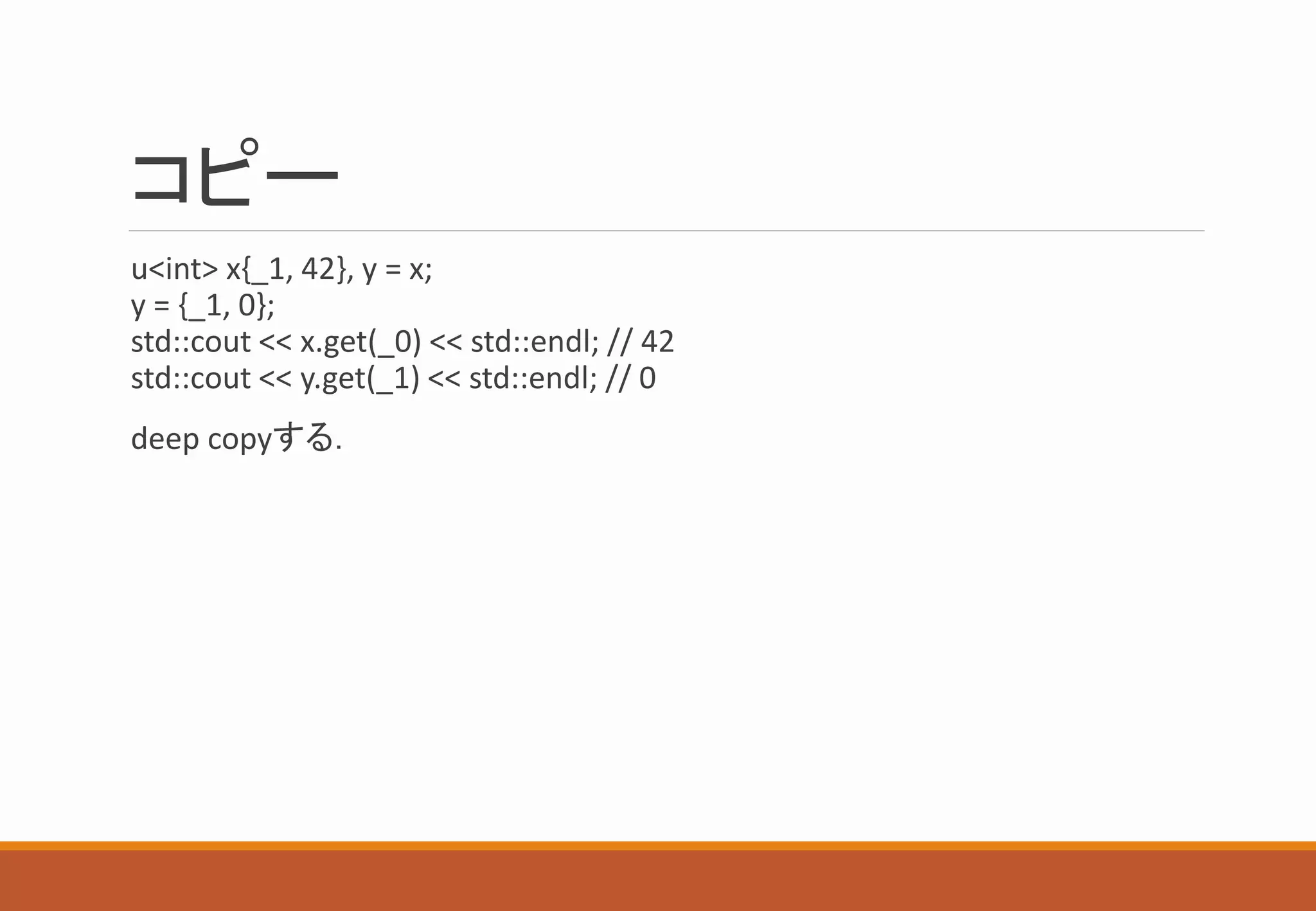 コピー
u<int> x{_1, 42}, y = x;
y = {_1, 0};
std::cout << x.get(_0) << std::endl; // 42
std::cout << y.get(_1) << std::endl; // 0
deep copyする．
 