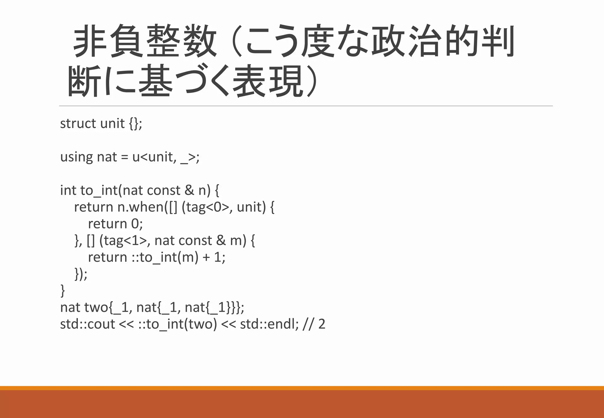 非負整数 （こう度な政治的判
断に基づく表現）
struct unit {};
using nat = u<unit, _>;
int to_int(nat const & n) {
return n.when([] (tag<0>, unit) {
return 0;
}, [] (tag<1>, nat const & m) {
return ::to_int(m) + 1;
});
}
nat two{_1, nat{_1, nat{_1}}};
std::cout << ::to_int(two) << std::endl; // 2
 