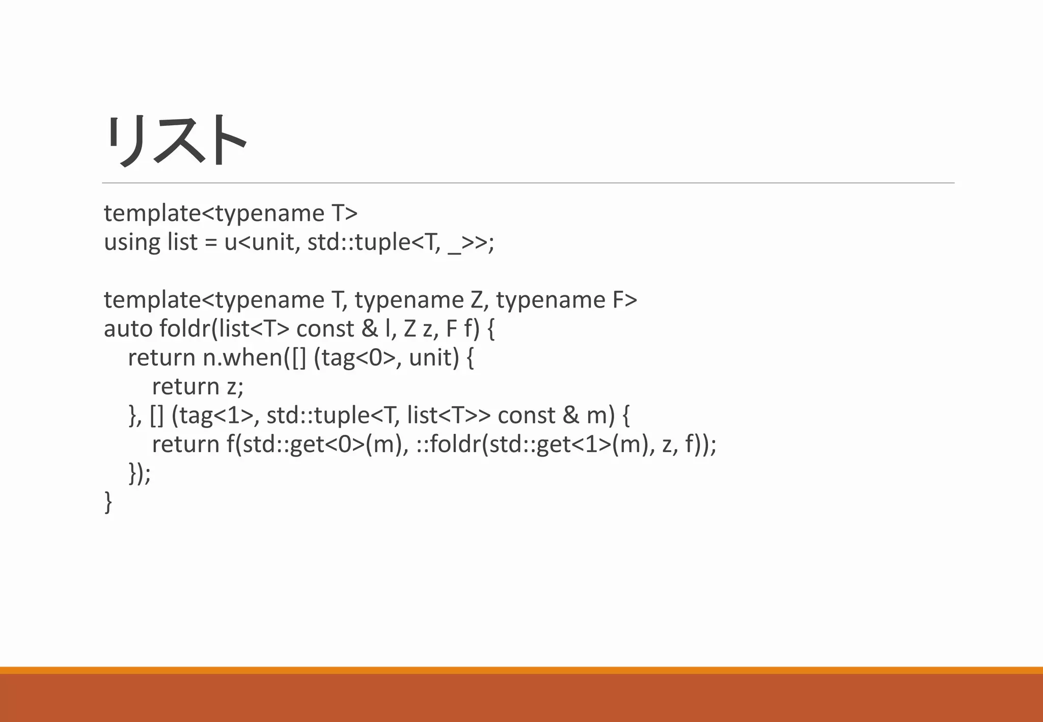リスト
template<typename T>
using list = u<unit, std::tuple<T, _>>;
template<typename T, typename Z, typename F>
auto foldr(list<T> const & l, Z z, F f) {
return n.when([] (tag<0>, unit) {
return z;
}, [] (tag<1>, std::tuple<T, list<T>> const & m) {
return f(std::get<0>(m), ::foldr(std::get<1>(m), z, f));
});
}
 