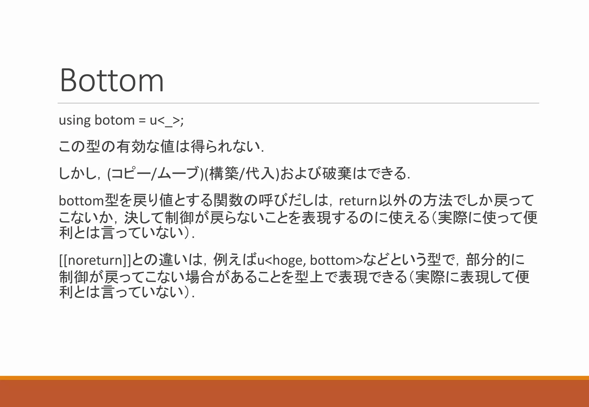 Bottom
using botom = u<_>;
この型の有効な値は得られない．
しかし，(コピー/ムーブ)(構築/代入)および破棄はできる．
bottom型を戻り値とする関数の呼びだしは，return以外の方法でしか戻って
こないか，決して制御が戻らないことを表現するのに使える（実際に使って便
利とは言っていない）．
[[noreturn]]との違いは，例えばu<hoge, bottom>などという型で，部分的に
制御が戻ってこない場合があることを型上で表現できる（実際に表現して便
利とは言っていない）．
 