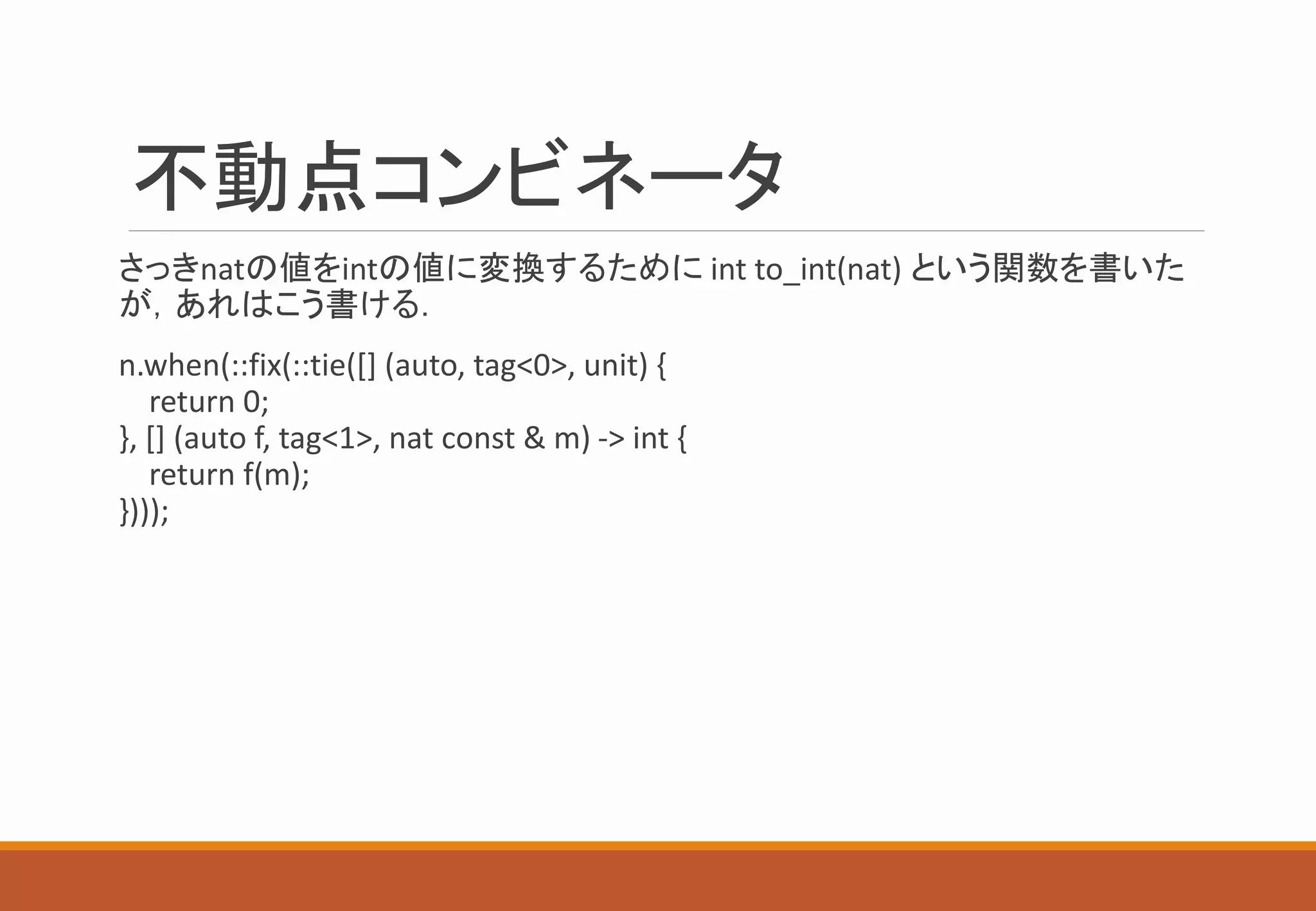 不動点コンビネータ
さっきnatの値をintの値に変換するために int to_int(nat) という関数を書いた
が，あれはこう書ける．
n.when(::fix(::tie([] (auto, tag<0>, unit) {
return 0;
}, [] (auto f, tag<1>, nat const & m) -> int {
return f(m);
})));
 