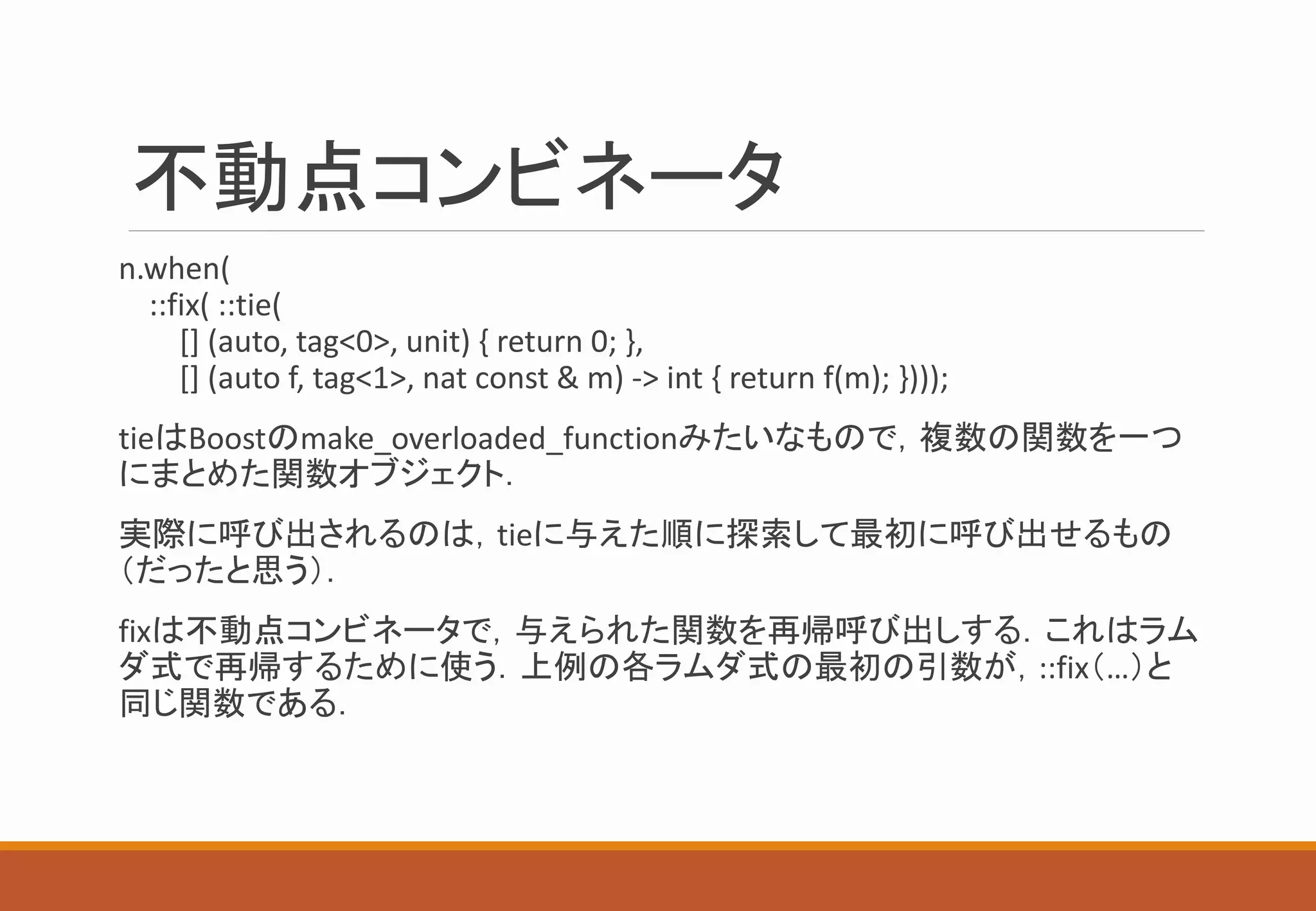 不動点コンビネータ
n.when(
::fix( ::tie(
[] (auto, tag<0>, unit) { return 0; },
[] (auto f, tag<1>, nat const & m) -> int { return f(m); })));
tieはBoostのmake_overloaded_functionみたいなもので，複数の関数を一つ
にまとめた関数オブジェクト．
実際に呼び出されるのは，tieに与えた順に探索して最初に呼び出せるもの
（だったと思う）．
fixは不動点コンビネータで，与えられた関数を再帰呼び出しする．これはラム
ダ式で再帰するために使う．上例の各ラムダ式の最初の引数が，::fix（…）と
同じ関数である．
 