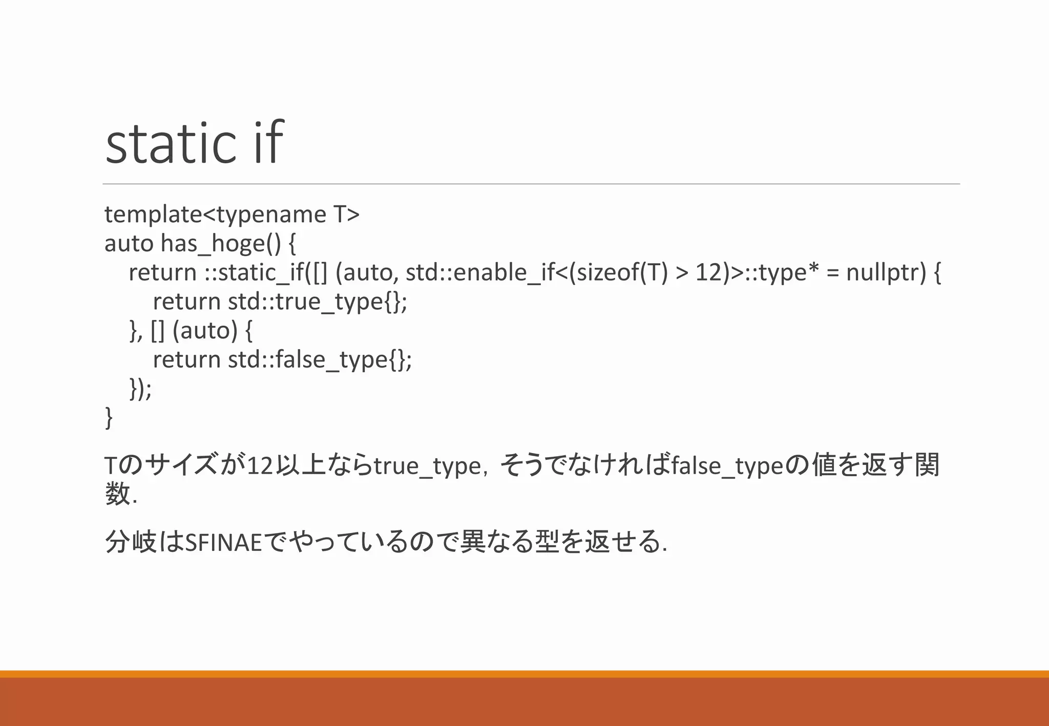 static if
template<typename T>
auto has_hoge() {
return ::static_if([] (auto, std::enable_if<(sizeof(T) > 12)>::type* = nullptr) {
return std::true_type{};
}, [] (auto) {
return std::false_type{};
});
}
Tのサイズが12以上ならtrue_type，そうでなければfalse_typeの値を返す関
数．
分岐はSFINAEでやっているので異なる型を返せる．
 