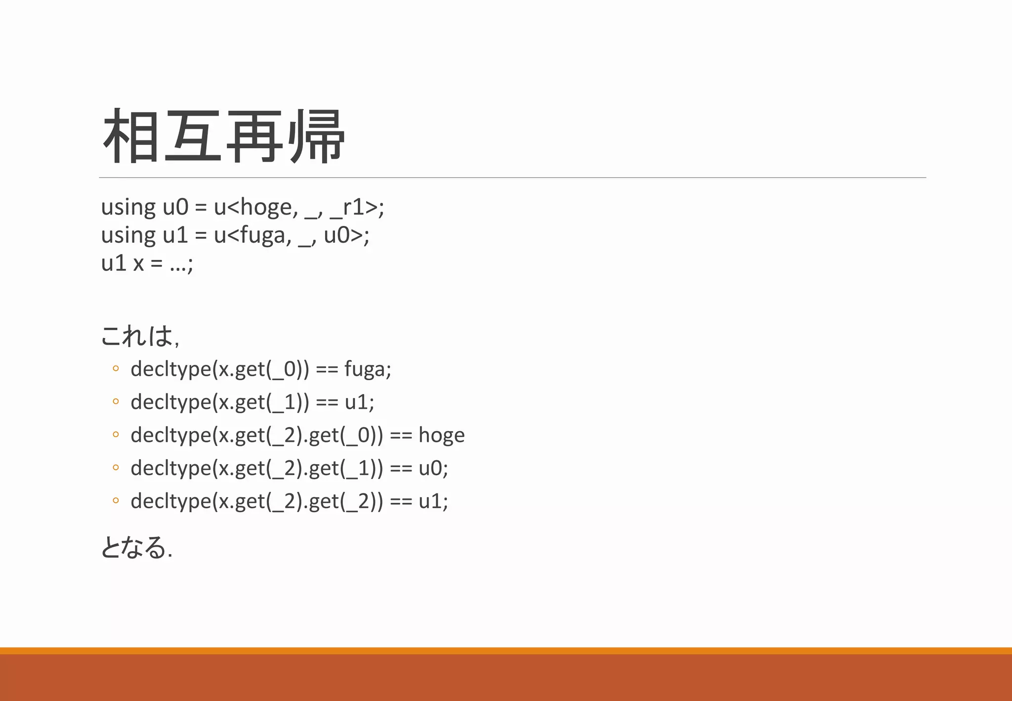 相互再帰
using u0 = u<hoge, _, _r1>;
using u1 = u<fuga, _, u0>;
u1 x = …;
これは，
◦ decltype(x.get(_0)) == fuga;
◦ decltype(x.get(_1)) == u1;
◦ decltype(x.get(_2).get(_0)) == hoge
◦ decltype(x.get(_2).get(_1)) == u0;
◦ decltype(x.get(_2).get(_2)) == u1;
となる．
 