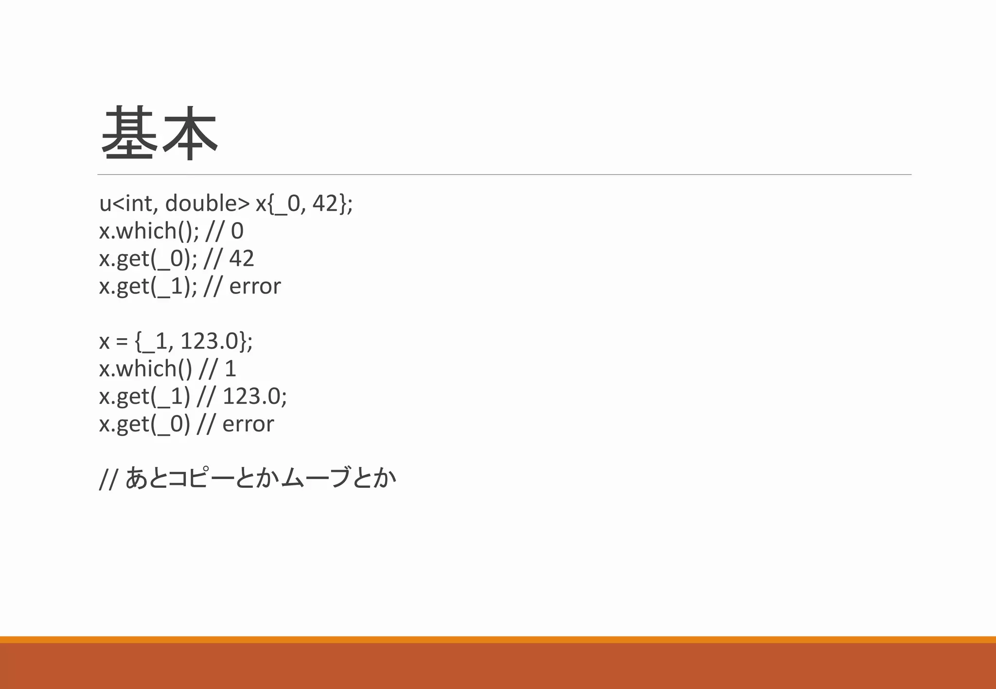 基本
u<int, double> x{_0, 42};
x.which(); // 0
x.get(_0); // 42
x.get(_1); // error
x = {_1, 123.0};
x.which() // 1
x.get(_1) // 123.0;
x.get(_0) // error
// あとコピーとかムーブとか
 