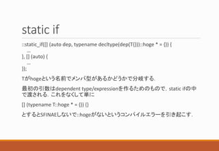 static if
::static_if([] (auto dep, typename decltype(dep(T{}))::hoge * = {}) {
…
}, [] (auto) {
…
});
Tがhogeという名前でメンバ型があるかどうかで分岐する．
最初の引数はdependent type/expressionを作るためのもので，static ifの中
で渡される．これをなくして単に
[] (typename T::hoge * = {}) {}
とするとSFINAEしないで::hogeがないというコンパイルエラーを引き起こす．
 