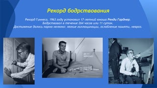 Рекорд Гиннеса, 1963 году установил 17-летний юноша Ренди Гарднер.
Бодрствовал в течение 264 часов или 11 суток.
Достижение далось парню нелегко: легкие галлюцинации, ослабление памяти, невроз.
Рекорд бодрствования
 