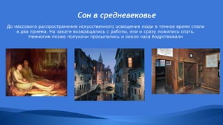 Сон в средневековье
До массового распространения искусственного освещения люди в темное время спали
в два приема. На закате возвращались с работы, ели и сразу ложились спать.
Немногим позже полуночи просыпались и около часа бодрствовали
 