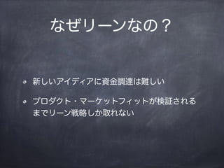 なぜリーンなの？
新しいアイディアに資金調達は難しい
プロダクト・マーケットフィットが検証される
までリーン戦略しか取れない
 