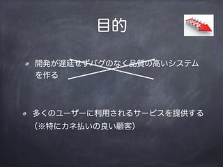 目的
開発が遅延せずバグのなく品質の高いシステム
を作る
多くのユーザーに利用されるサービスを提供する
（※特にカネ払いの良い顧客）
 