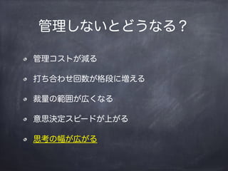 管理しないとどうなる？
管理コストが減る
打ち合わせ回数が格段に増える
裁量の範囲が広くなる
意思決定スピードが上がる
思考の幅が広がる
 
