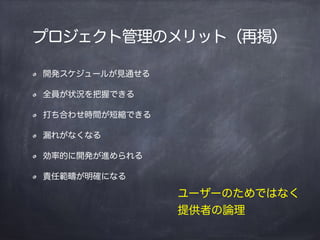 プロジェクト管理のメリット（再掲）
開発スケジュールが見通せる
全員が状況を把握できる
打ち合わせ時間が短縮できる
漏れがなくなる
効率的に開発が進められる
責任範疇が明確になる
ユーザーのためではなく
提供者の論理
 
