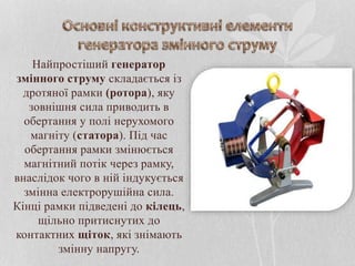 Найпростіший генератор
змінного струму складається із
дротяної рамки (ротора), яку
зовнішня сила приводить в
обертання у полі нерухомого
магніту (статора). Під час
обертання рамки змінюється
магнітний потік через рамку,
внаслідок чого в ній індукується
змінна електрорушійна сила.
Кінці рамки підведені до кілець,
щільно притиснутих до
контактних щіток, які знімають
змінну напругу.
 