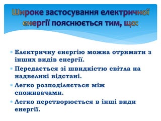  Електричну енергію можна отримати з
інших видів енергії.
 Передається зі швидкістю світла на
надвеликі відстані.
 Легко розподіляється між
споживачами.
 Легко перетворюється в інші види
енергії.
 