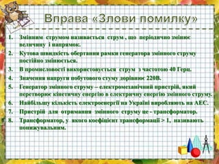 1. Змінним струмом називається струм , що періодично змінює
величину і напрямок.
2. Кутова швидкість обертання рамки генератора змінного струму
постійно змінюється.
3. В промисловості використовується струм з частотою 40 Герц.
4. Значення напруги побутового стуму дорівнює 220В.
5. Генератор змінного струму – електромеханічний пристрій, який
перетворює кінетичну енергію в електричну енергію змінного струму.
6. Найбільшу кількість електроенергії на Україні виробляють на АЕС.
7. Пристрій для отримання змінного струму це - трансформатор.
8. Трансформатор, у якого коефіцієнт трансформації > 1, називають
понижувальним.
 