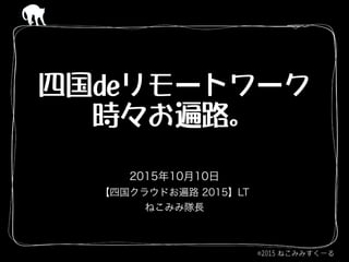 四国deリモートワーク 
時々お遍路。
2015年10月10日
【四国クラウドお遍路 2015】LT
ねこみみ隊長
 