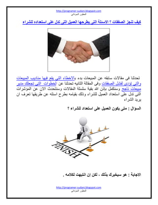 http://programer-sudani.blogspot.com
‫السودانى‬ ‫المطور‬
http://programer-sudani.blogspot.com
‫السودانى‬ ‫المطور‬
‫للشراء‬ ‫استعداده‬ ‫على‬ ‫تدل‬ ‫التى‬ ‫العميل‬ ‫يطرحهب‬ ‫التى‬ ‫االسئلة‬ ‫؟‬ ‫الصفقبت‬ ‫تنجز‬ ‫كيف‬
‫ب‬ ‫بدء‬ ‫المبيعات‬ ‫عن‬ ‫سابقه‬ ‫مقاالت‬ ‫فى‬ ‫تحدثنا‬‫المبيعات‬ ‫مناديب‬ ‫فيها‬ ‫يقع‬ ‫التى‬ ‫االخطاء‬
‫الصفقات‬ ‫لفشل‬ ‫تؤدى‬ ‫والتى‬‫عن‬ ‫تحدثنا‬ ‫الثانيه‬ ‫المقالة‬ ‫وفى‬‫ا‬‫لخطوات‬‫مدير‬ ‫تجعلك‬ ‫التى‬
‫ناجح‬ ‫مبيعات‬‫المؤشرات‬ ‫عن‬ ‫االن‬ ‫وسنتحدث‬ ‫المقاالت‬ ‫سلسلة‬ ‫بقية‬ ‫هللا‬ ‫بإذن‬ ‫وسنكمل‬
‫ان‬ ‫تعرف‬ ‫طريقها‬ ‫عن‬ ‫اسئله‬ ‫بطرح‬ ‫بقيامه‬ ‫وذلك‬ ‫للشراء‬ ‫العميل‬ ‫استعداد‬ ‫على‬ ‫تدل‬ ‫التى‬
‫الشراء‬ ‫يريد‬
‫م‬ : ‫السؤال‬‫؟‬ ‫للشراء‬ ‫استعداد‬ ‫على‬ ‫العميل‬ ‫يكون‬ ‫تى‬
. ‫لكالمه‬ ‫انتبهت‬ ‫إن‬ ‫لكن‬ ، ‫بذلك‬ ‫سيخبرك‬ ‫هو‬ : ‫االجابة‬
 