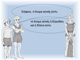 Στέφανε, τὶ ὄνομα αὐταῖς ἐστίν;
τὸ ὄνομα αὐταῖς ἡ Εὐρυδίκη
καὶ ἡ Ἑλένη ἐστίν.
 